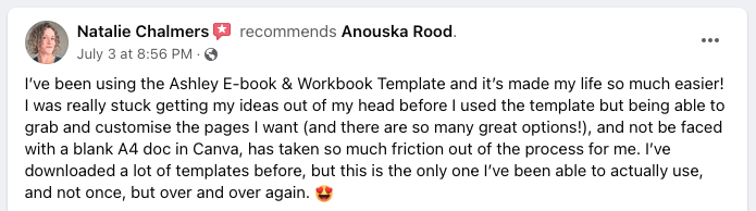 I've been using the Ashley E-book & Workbook Template and it's made my life so much easier! I was really stuck getting my ideas out of my head before I used the template but being able to grab and customise the pages I want (and there are so many great options!), and not be faced with a blank A4 doc in Canva, has taken so much of the friction out of the process for me. I've downloaded a lot of templates before, but this is the only one I've been able to actually use, and not once, but over and over again. ?